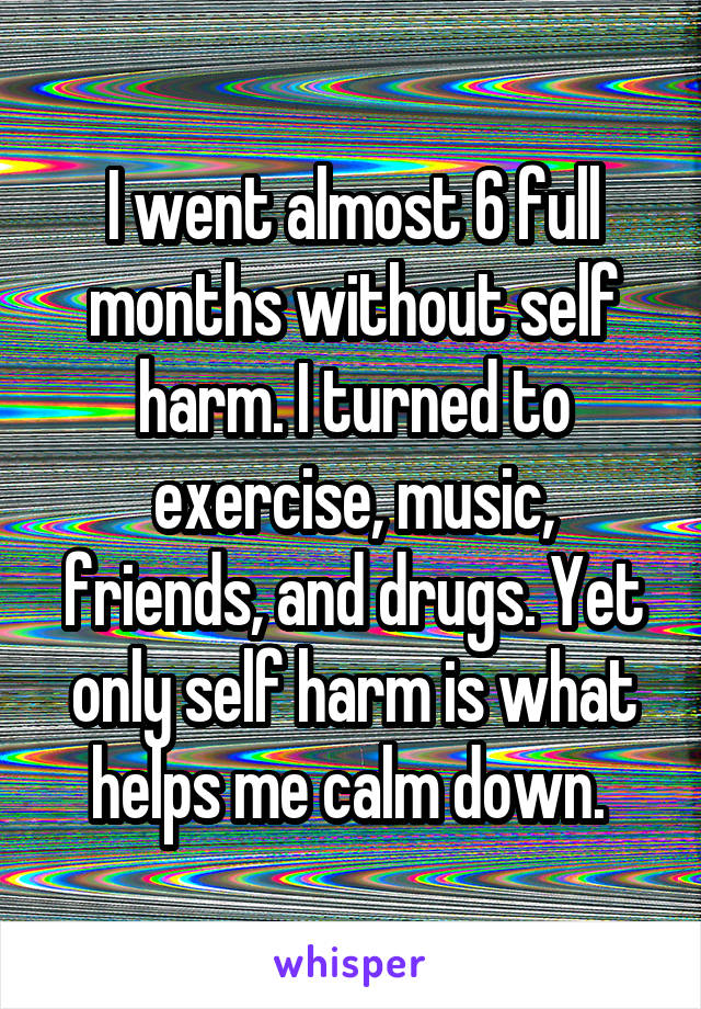 I went almost 6 full months without self harm. I turned to exercise, music, friends, and drugs. Yet only self harm is what helps me calm down. 