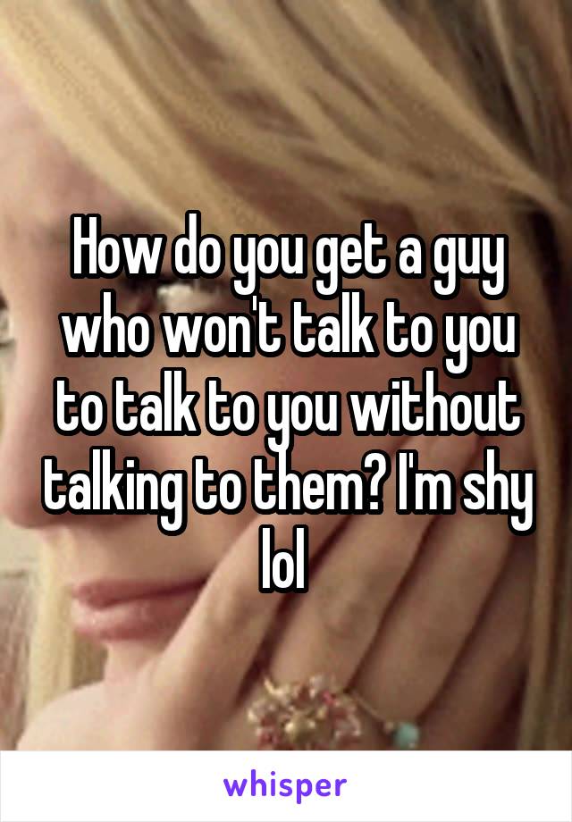 How do you get a guy who won't talk to you to talk to you without talking to them? I'm shy lol 