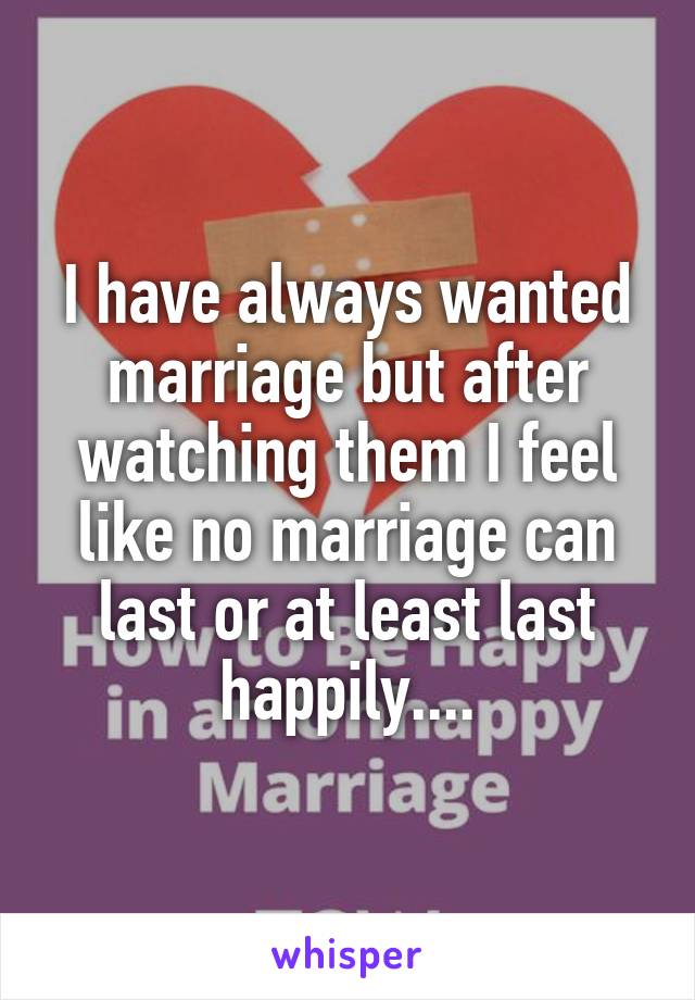 I have always wanted marriage but after watching them I feel like no marriage can last or at least last happily....