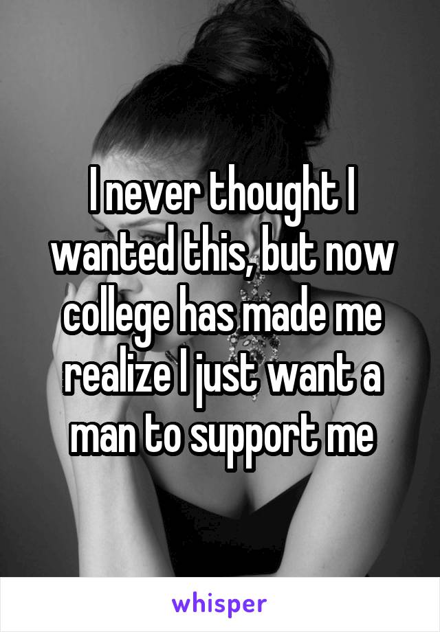 I never thought I wanted this, but now college has made me realize I just want a man to support me