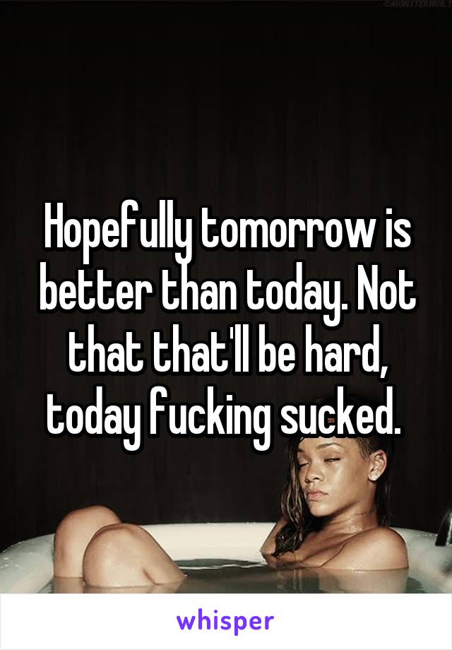 Hopefully tomorrow is better than today. Not that that'll be hard, today fucking sucked. 
