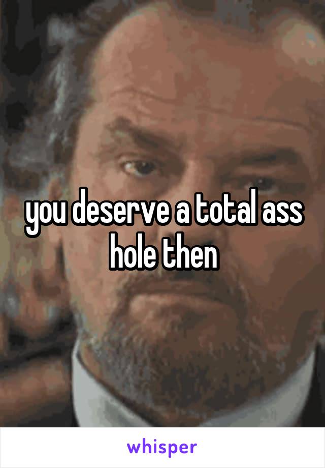 you deserve a total ass hole then