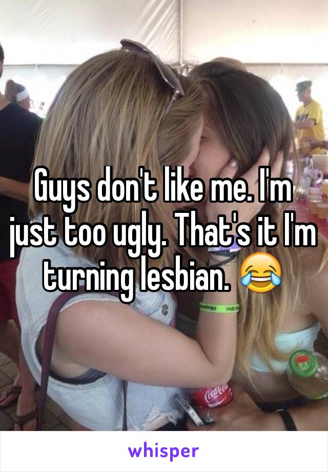 Guys don't like me. I'm just too ugly. That's it I'm turning lesbian. 😂