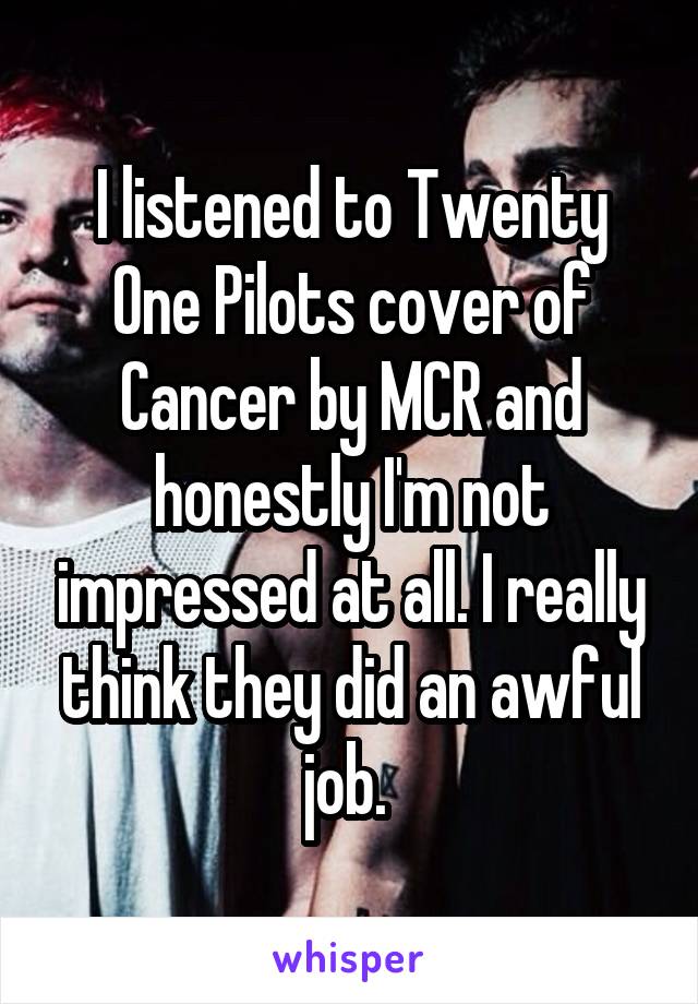 I listened to Twenty One Pilots cover of Cancer by MCR and honestly I'm not impressed at all. I really think they did an awful job. 