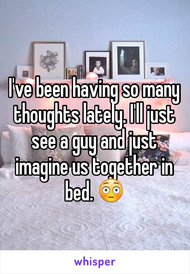 I've been having so many thoughts lately. I'll just see a guy and just imagine us together in bed. 😳