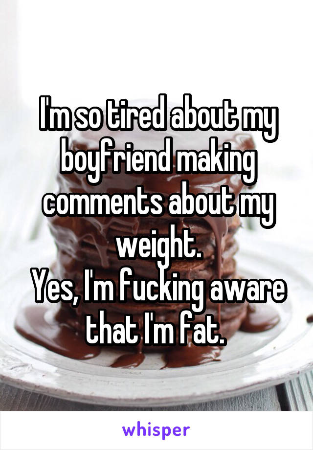 I'm so tired about my boyfriend making comments about my weight.
Yes, I'm fucking aware that I'm fat. 