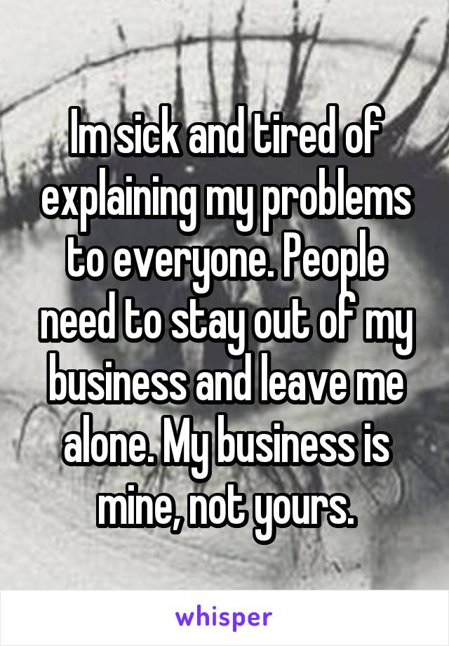Im sick and tired of explaining my problems to everyone. People need to stay out of my business and leave me alone. My business is mine, not yours.