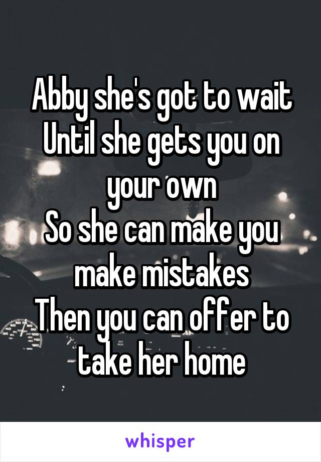 Abby she's got to wait
Until she gets you on your own
So she can make you make mistakes
Then you can offer to take her home