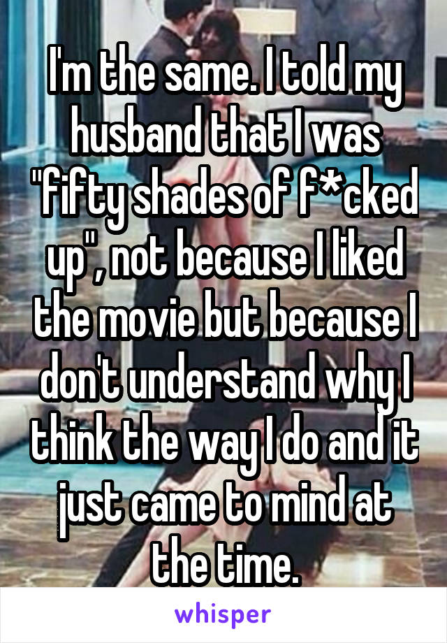 I'm the same. I told my husband that I was "fifty shades of f*cked up", not because I liked the movie but because I don't understand why I think the way I do and it just came to mind at the time.