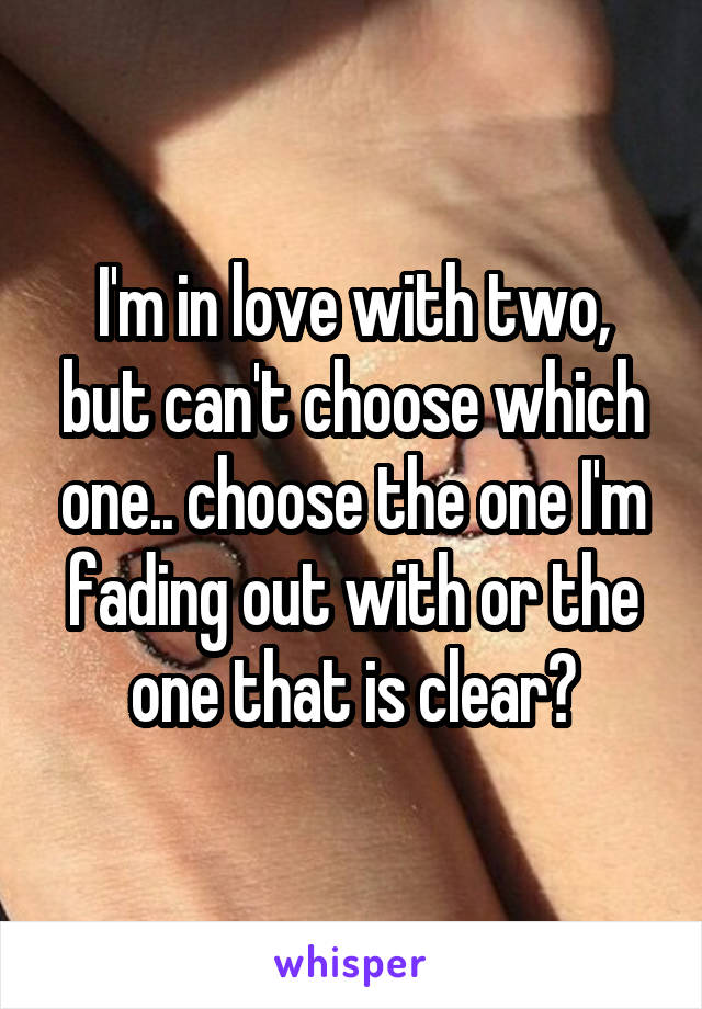 I'm in love with two, but can't choose which one.. choose the one I'm fading out with or the one that is clear?
