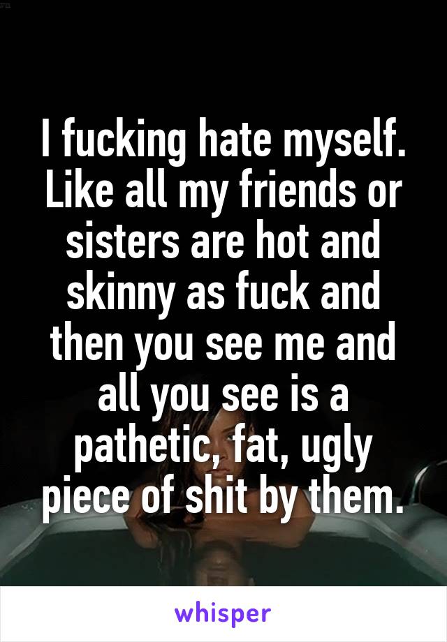 I fucking hate myself. Like all my friends or sisters are hot and skinny as fuck and then you see me and all you see is a pathetic, fat, ugly piece of shit by them.