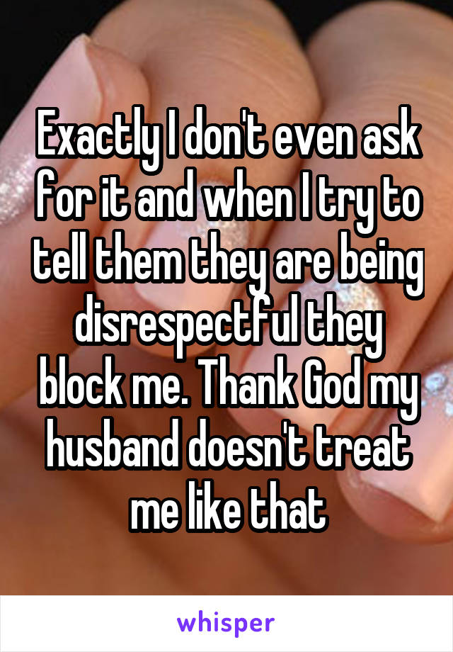 Exactly I don't even ask for it and when I try to tell them they are being disrespectful they block me. Thank God my husband doesn't treat me like that