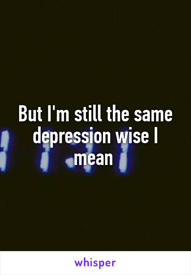 But I'm still the same depression wise I mean 