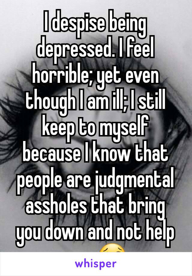 I despise being depressed. I feel horrible; yet even though I am ill; I still keep to myself because I know that people are judgmental assholes that bring you down and not help you. 😢
