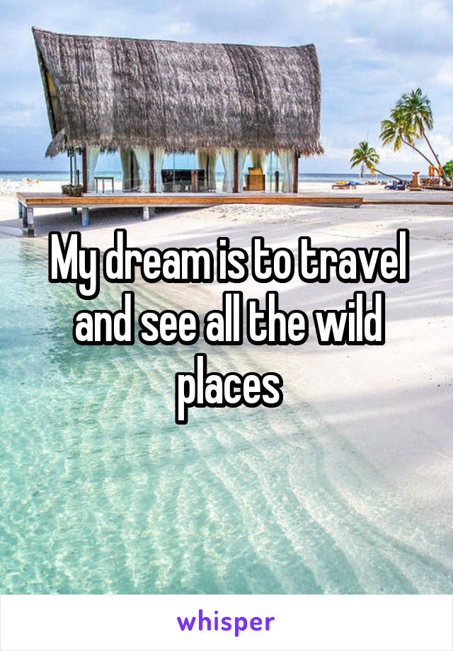 My dream is to travel and see all the wild places
