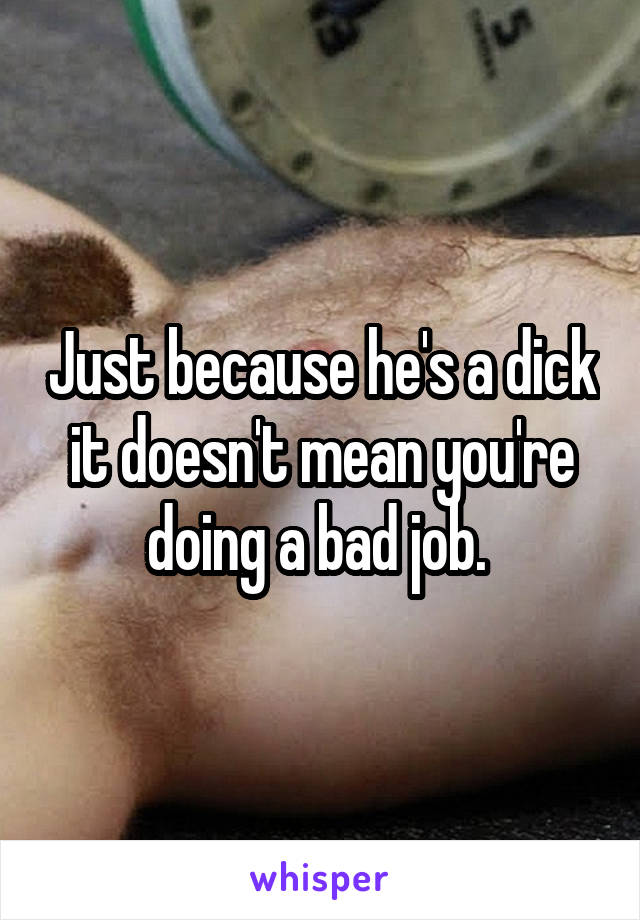 Just because he's a dick it doesn't mean you're doing a bad job. 