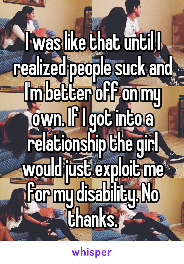 I was like that until I realized people suck and I'm better off on my own. If I got into a relationship the girl would just exploit me for my disability. No thanks.