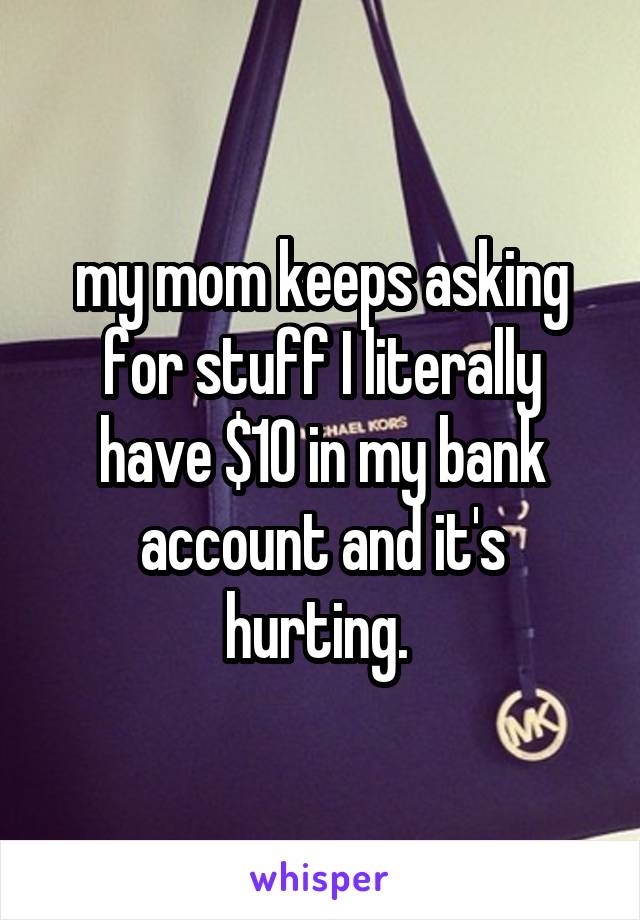 my mom keeps asking for stuff I literally have $10 in my bank account and it's hurting. 