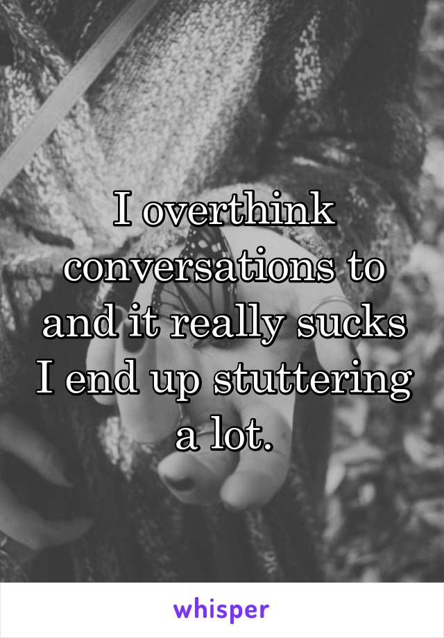 I overthink conversations to and it really sucks I end up stuttering a lot.