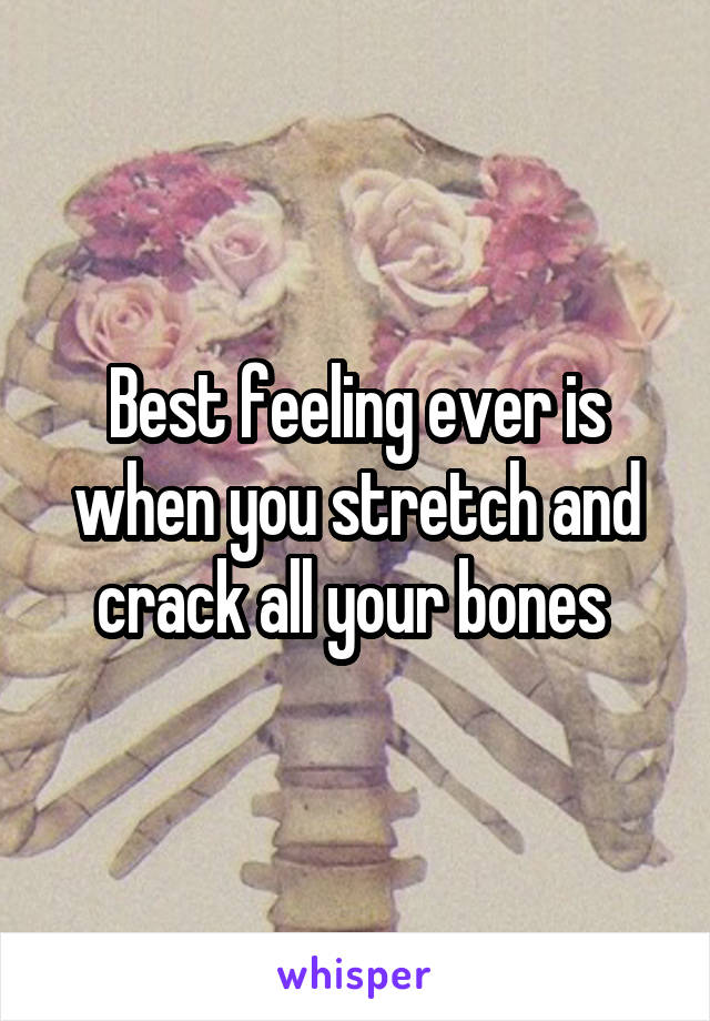 Best feeling ever is when you stretch and crack all your bones 