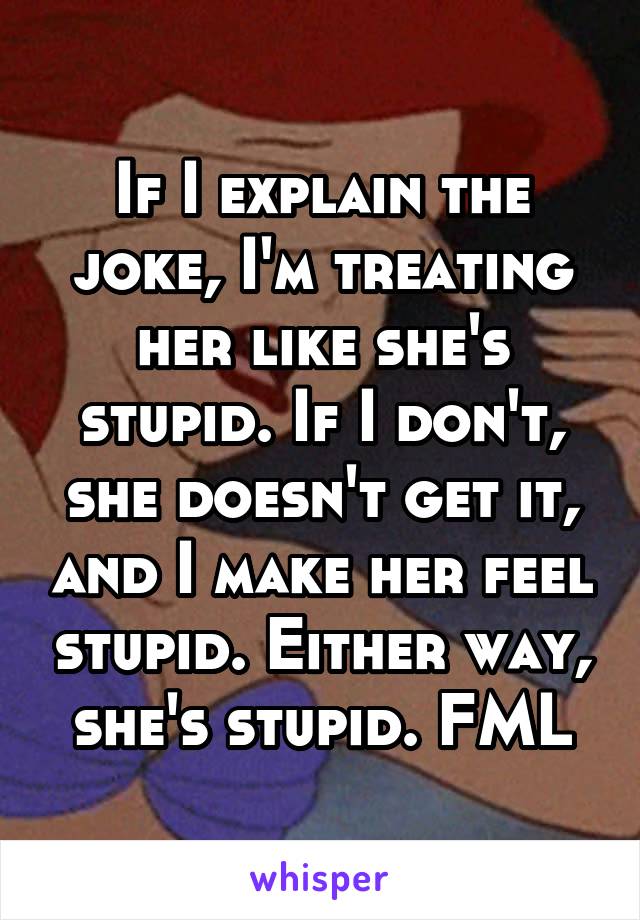 If I explain the joke, I'm treating her like she's stupid. If I don't, she doesn't get it, and I make her feel stupid. Either way, she's stupid. FML