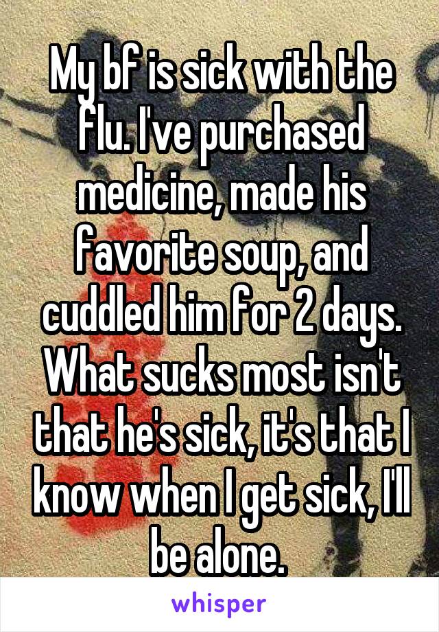 My bf is sick with the flu. I've purchased medicine, made his favorite soup, and cuddled him for 2 days. What sucks most isn't that he's sick, it's that I know when I get sick, I'll be alone. 