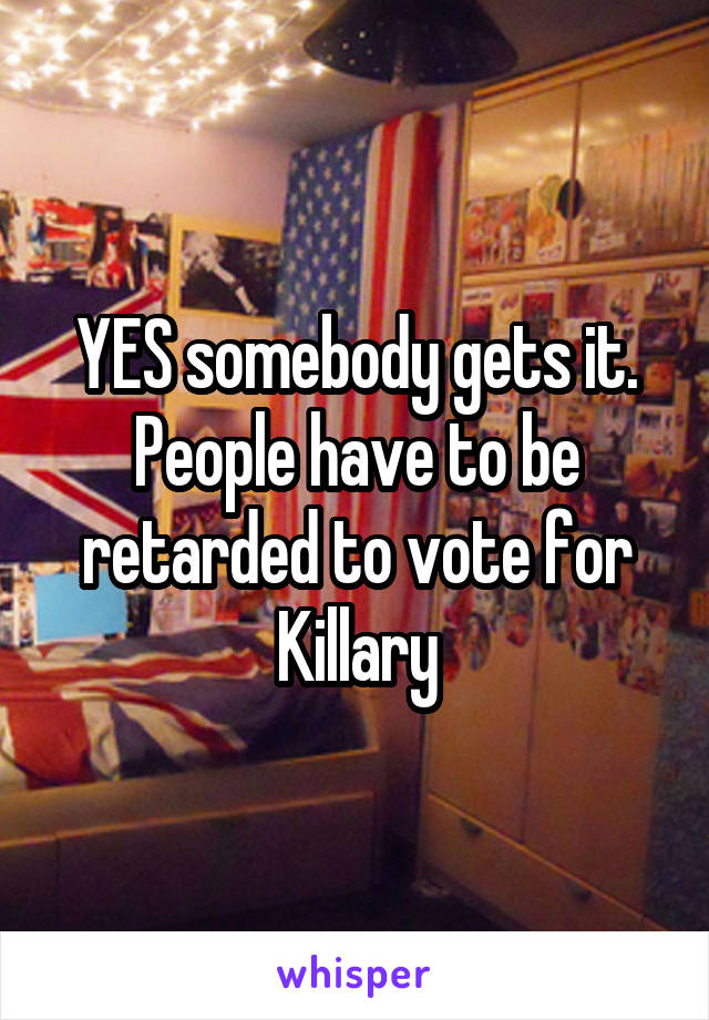 YES somebody gets it. People have to be retarded to vote for Killary