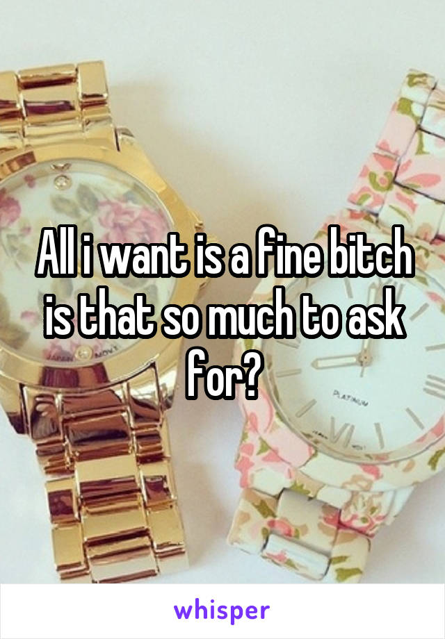 All i want is a fine bitch is that so much to ask for?