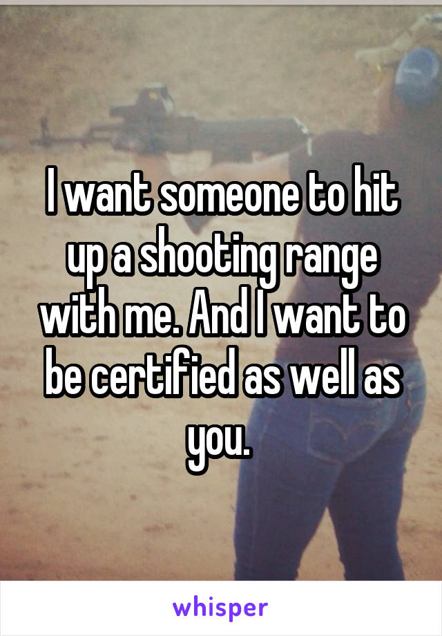 I want someone to hit up a shooting range with me. And I want to be certified as well as you. 