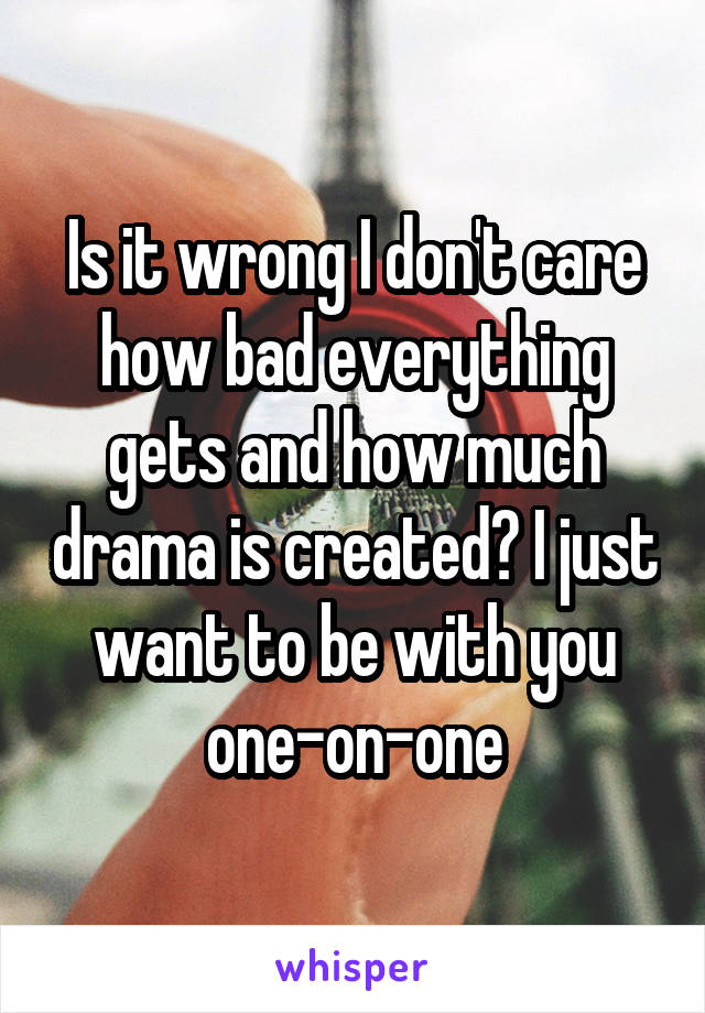 Is it wrong I don't care how bad everything gets and how much drama is created? I just want to be with you one-on-one