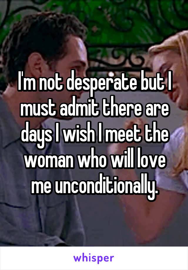 I'm not desperate but I must admit there are days I wish I meet the woman who will love me unconditionally.