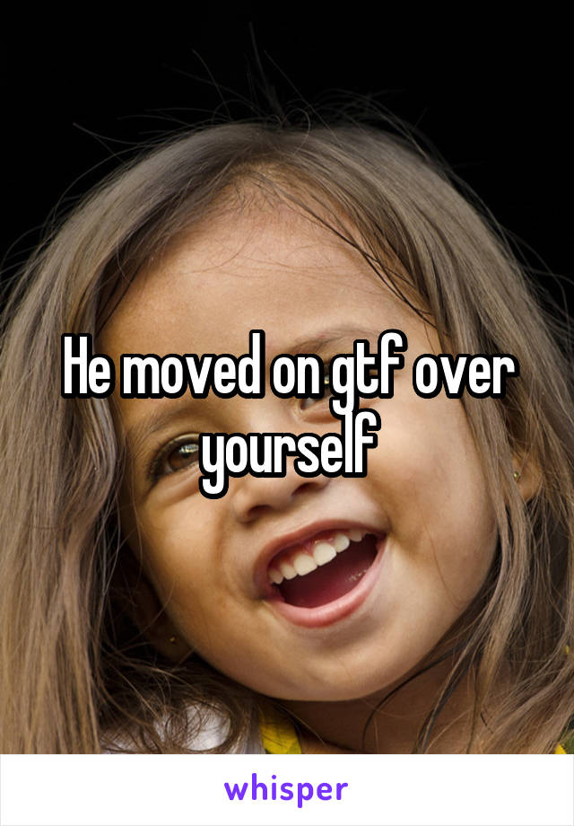 He moved on gtf over yourself
