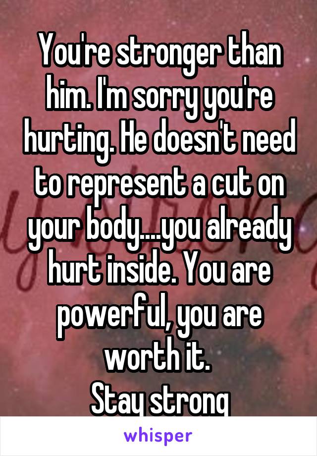 You're stronger than him. I'm sorry you're hurting. He doesn't need to represent a cut on your body....you already hurt inside. You are powerful, you are worth it. 
Stay strong