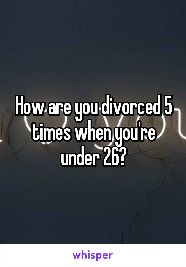 How are you divorced 5 times when you're under 26?