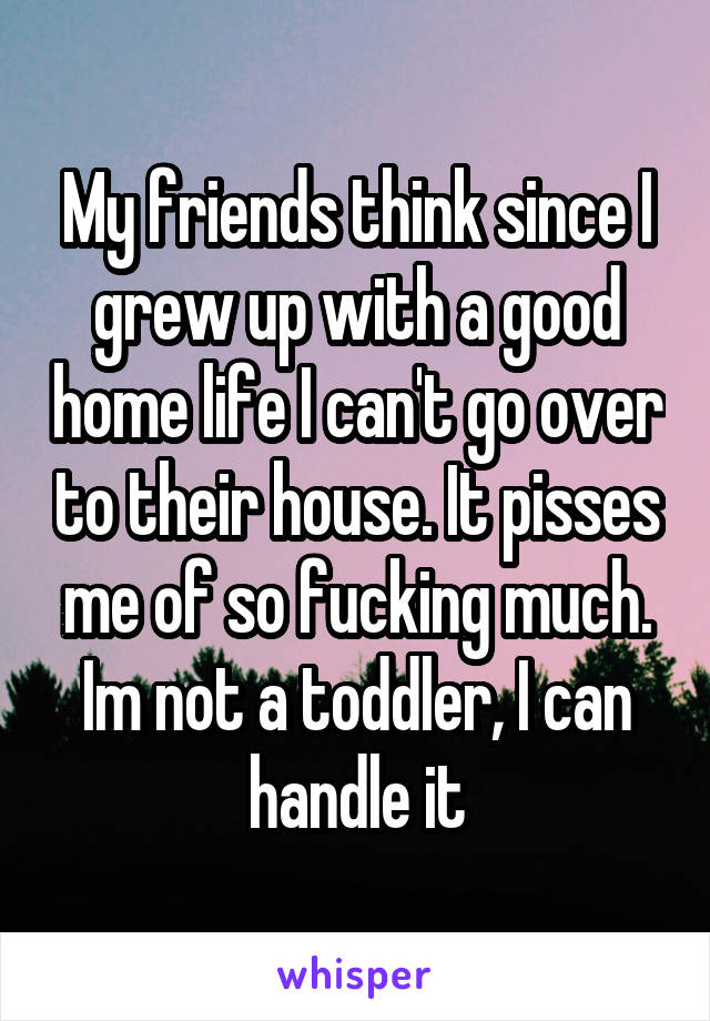 My friends think since I grew up with a good home life I can't go over to their house. It pisses me of so fucking much. Im not a toddler, I can handle it
