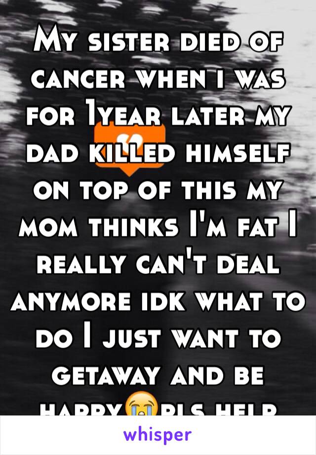 My sister died of cancer when i was for 1year later my dad killed himself on top of this my mom thinks I'm fat I really can't deal anymore idk what to do I just want to getaway and be happy😭pls help