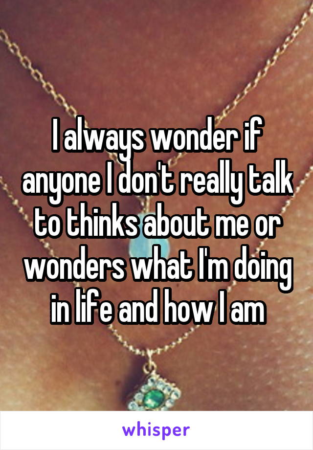 I always wonder if anyone I don't really talk to thinks about me or wonders what I'm doing in life and how I am