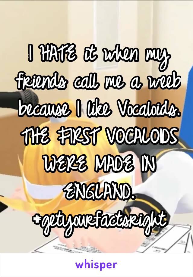 I HATE it when my friends call me a weeb because I like Vocaloids.
THE FIRST VOCALOIDS WERE MADE IN ENGLAND.
#getyourfactsright