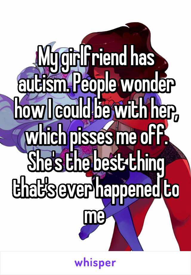 My girlfriend has autism. People wonder how I could be with her, which pisses me off. She's the best thing that's ever happened to me 