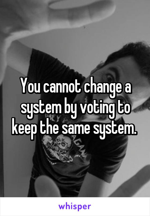 You cannot change a system by voting to keep the same system. 