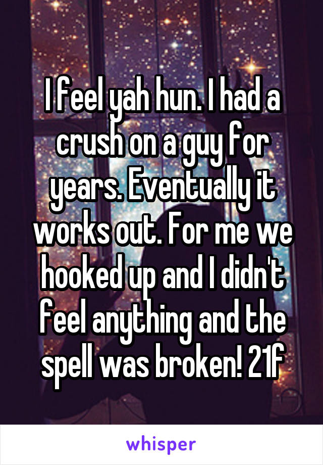 I feel yah hun. I had a crush on a guy for years. Eventually it works out. For me we hooked up and I didn't feel anything and the spell was broken! 21f