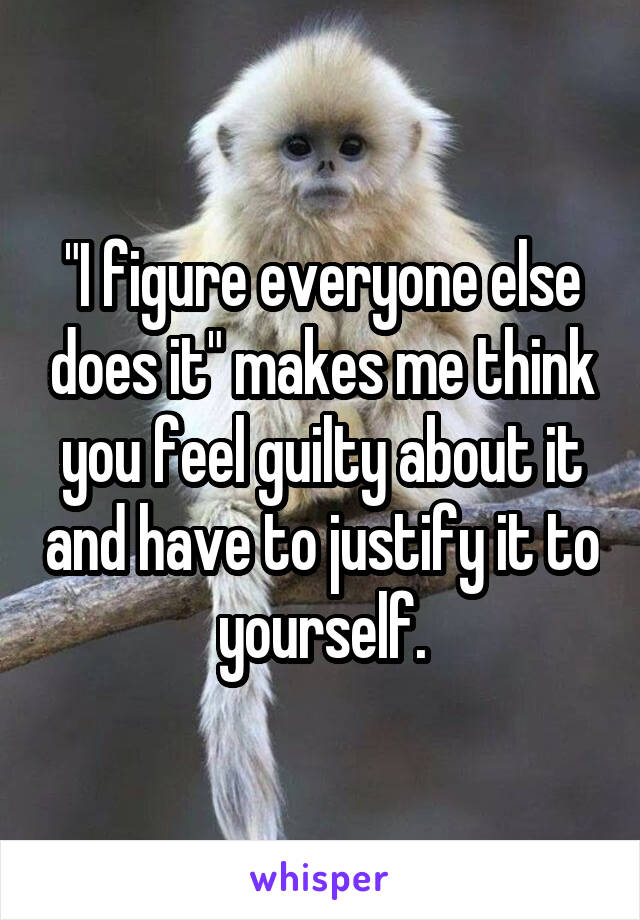 "I figure everyone else does it" makes me think you feel guilty about it and have to justify it to yourself.