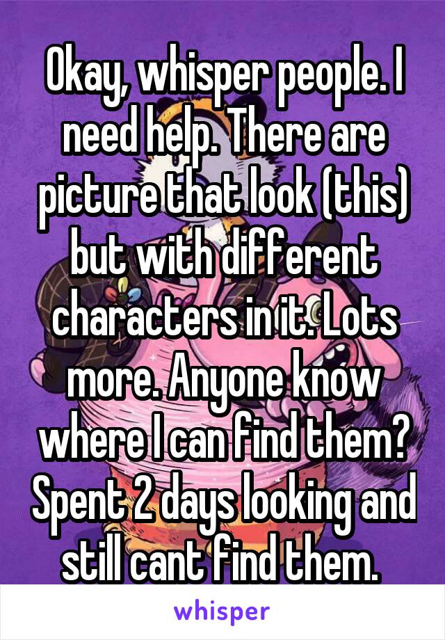 Okay, whisper people. I need help. There are picture that look (this) but with different characters in it. Lots more. Anyone know where I can find them? Spent 2 days looking and still cant find them. 