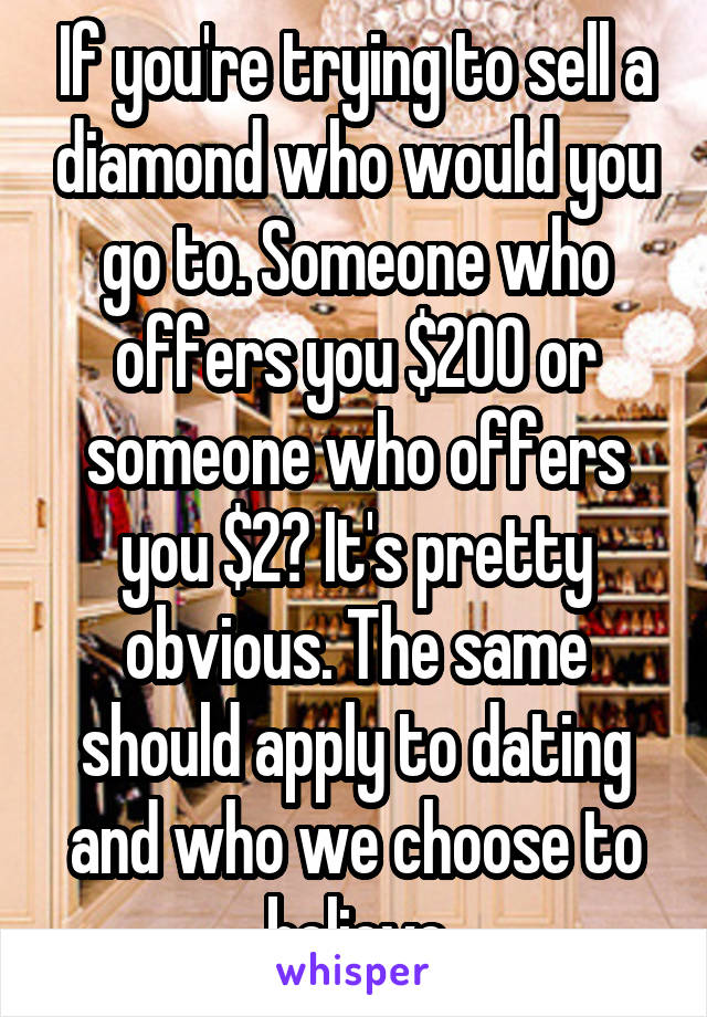 If you're trying to sell a diamond who would you go to. Someone who offers you $200 or someone who offers you $2? It's pretty obvious. The same should apply to dating and who we choose to believe