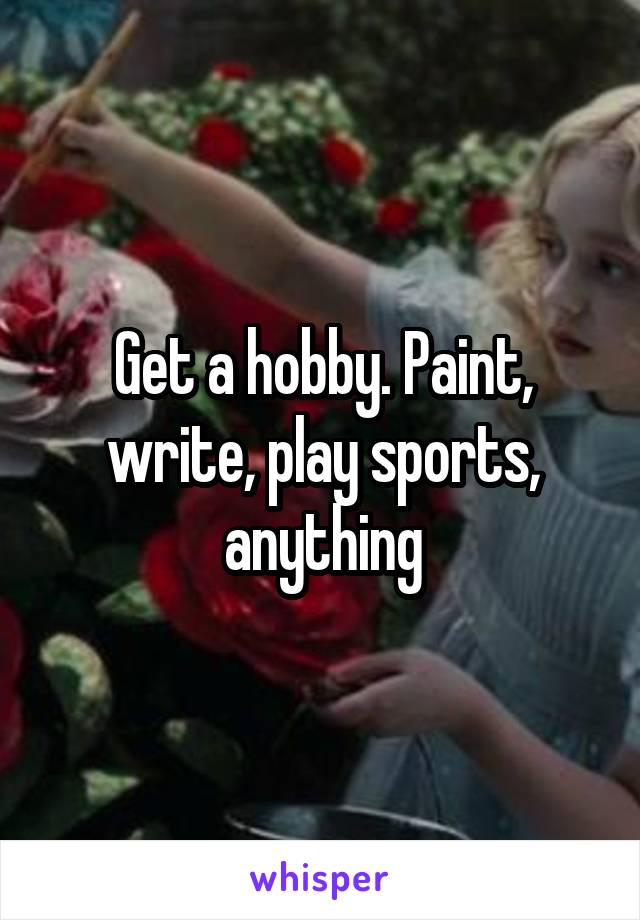 Get a hobby. Paint, write, play sports, anything