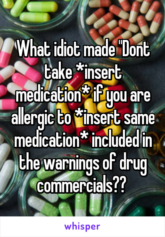 What idiot made "Dont take *insert medication* if you are allergic to *insert same medication* included in the warnings of drug commercials?? 