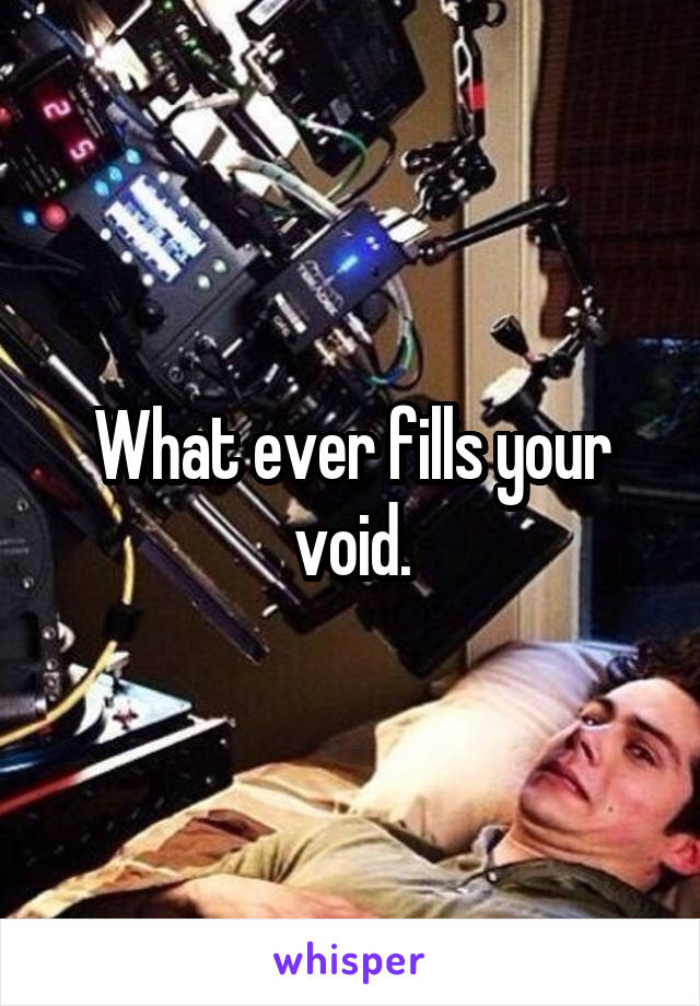 What ever fills your void.