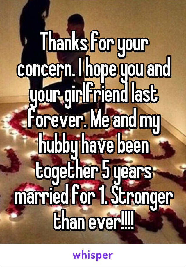 Thanks for your concern. I hope you and your girlfriend last forever. Me and my hubby have been together 5 years married for 1. Stronger than ever!!!!