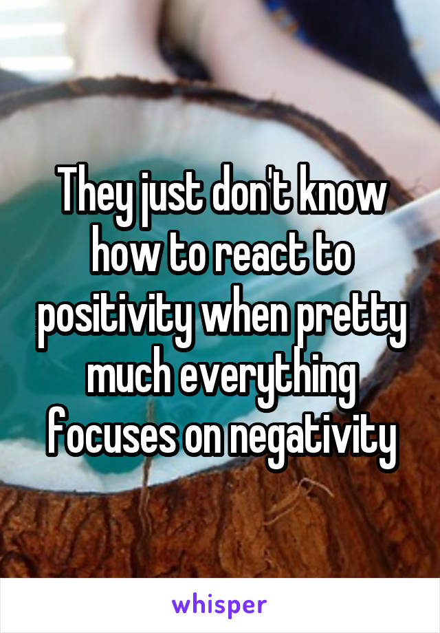 They just don't know how to react to positivity when pretty much everything focuses on negativity