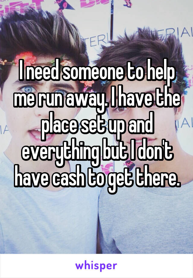 I need someone to help me run away. I have the place set up and everything but I don't have cash to get there. 